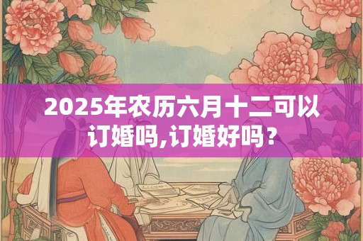 2025年农历六月十二可以订婚吗,订婚好吗? 2025年农历六月十二可以订婚吗,订婚好吗?