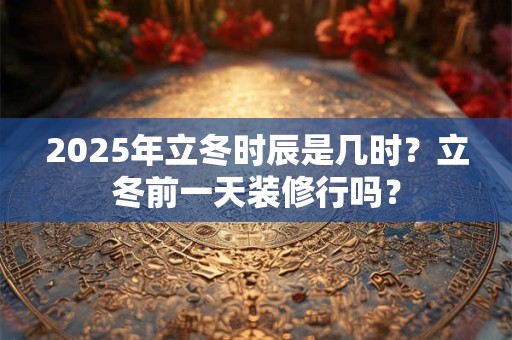 2025年立冬时辰是几时？立冬前一天装修行吗？