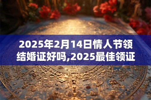 2025年2月14日情人节领结婚证好吗,2025最佳领证日子一览表