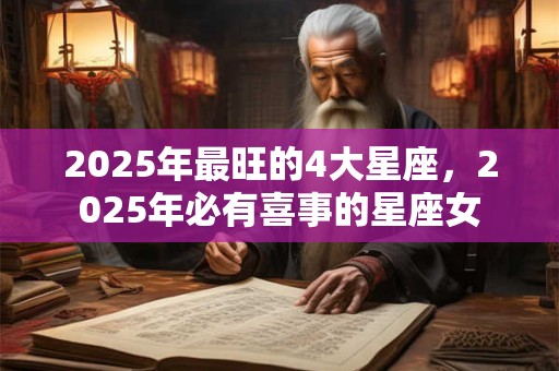 2025年最旺的4大星座,2025年必有喜事的星座女 2025年最旺的4大星座,2025年必有喜事的星座女