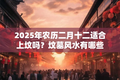 2025年农历二月十二适合上坟吗？坟墓风水有哪些