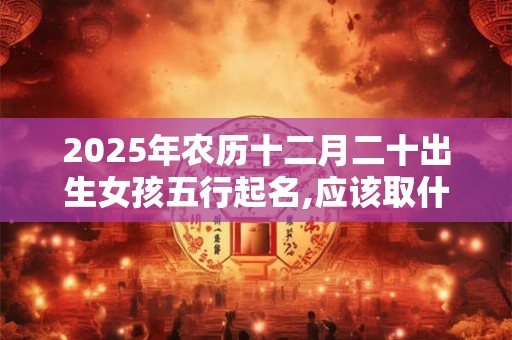 2025年农历十二月二十出生女孩五行起名,应该取什么名字