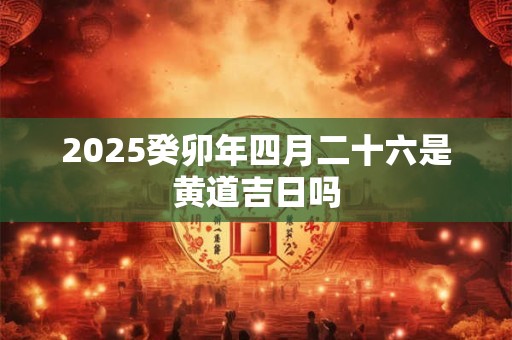 2025癸卯年四月二十六是黄道吉日吗