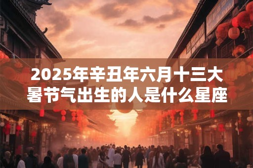 2025年辛丑年六月十三大暑节气出生的人是什么星座？