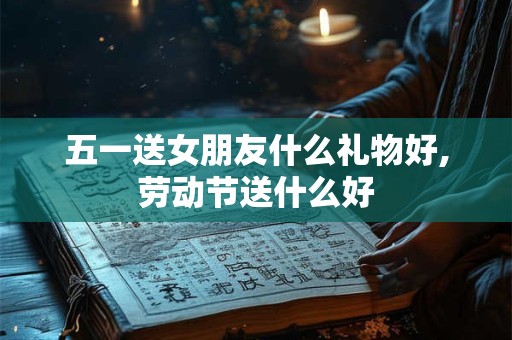 五一送女朋友什么礼物好,劳动节送什么好