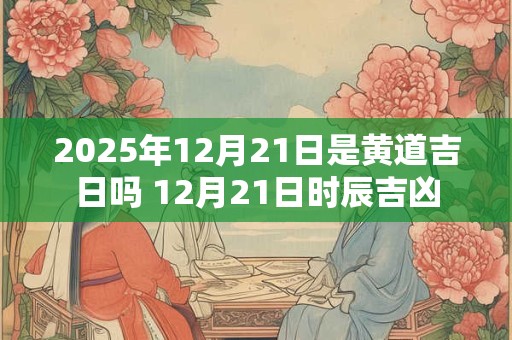 2025年12月21日是黄道吉日吗 12月21日时辰吉凶 2025年12月21日是黄道吉日吗 12月21日时辰吉凶