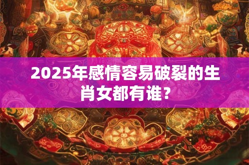 详细阅读:2025年感情容易破裂的生肖女都有谁? 2025年感情容易破裂的生肖女都有谁?
