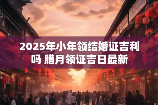 2025年小年领结婚证吉利吗 腊月领证吉日最新