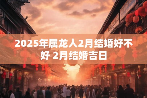2025年属龙人2月结婚好不好 2月结婚吉日