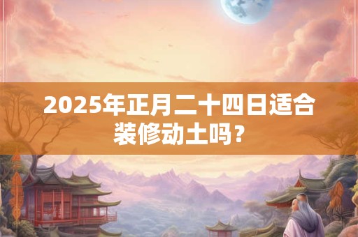 2025年正月二十四日适合装修动土吗？