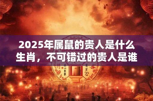 2025年属鼠的贵人是什么生肖,不可错过的贵人是谁 2025年属鼠的贵人是什么生肖,不可错过的贵人是谁