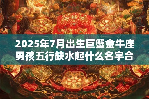 2025年7月出生巨蟹金牛座男孩五行缺水起什么名字合适？