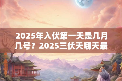 2025年入伏第一天是几月几号？2025三伏天哪天最热？