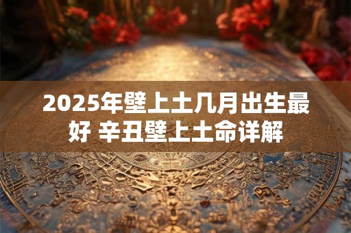 2025年壁上土几月出生最好 辛丑壁上土命详解