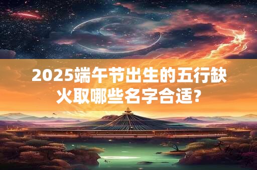 2025端午节出生的五行缺火取哪些名字合适？