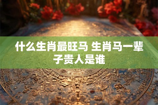 什么生肖最旺马 生肖马一辈子贵人是谁