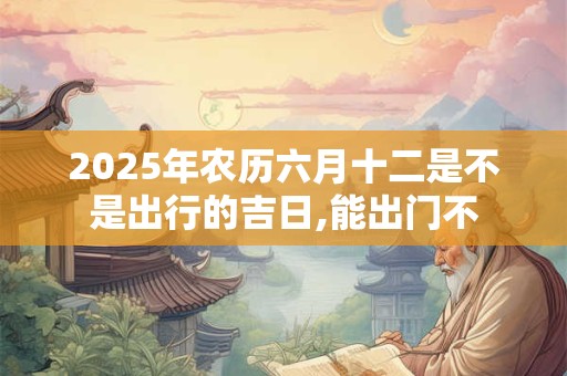 2025年农历六月十二是不是出行的吉日,能出门不