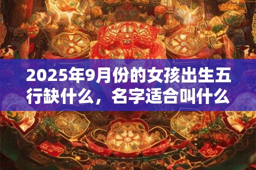 2025年9月份的女孩出生五行缺什么，名字适合叫什么好听？