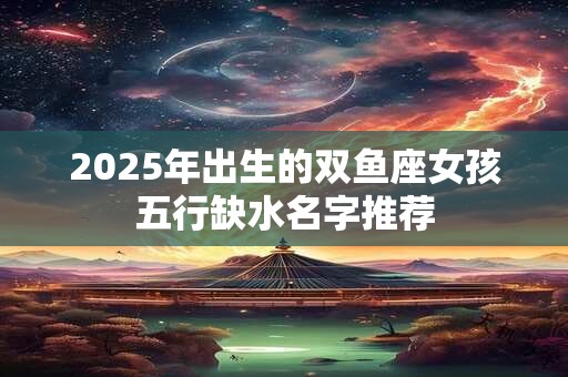 2025年出生的双鱼座女孩五行缺水名字推荐