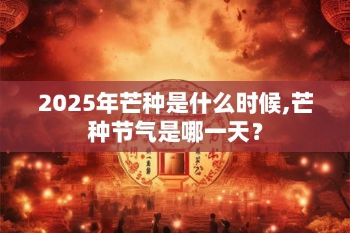 2025年芒种是什么时候,芒种节气是哪一天？