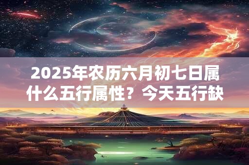 2025年农历六月初七日属什么五行属性？今天五行缺什么
