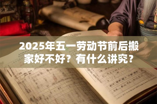 2025年五一劳动节前后搬家好不好？有什么讲究？