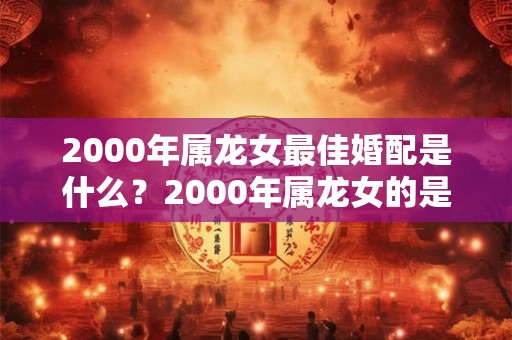 2000年属龙女最佳婚配是什么？2000年属龙女的是什么命？