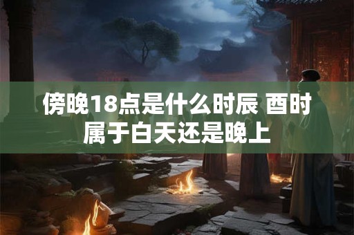傍晚18点是什么时辰 酉时属于白天还是晚上