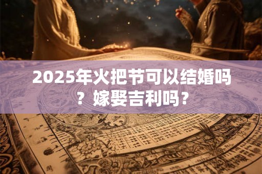 2025年火把节可以结婚吗？嫁娶吉利吗？