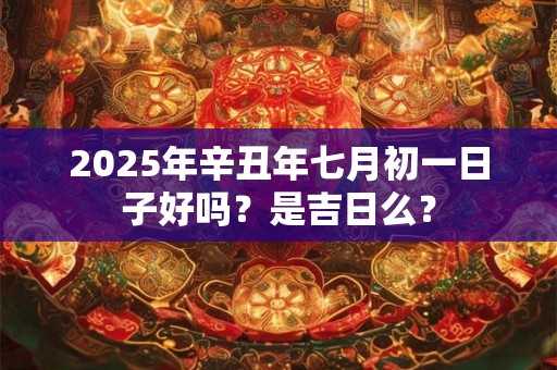 2025年辛丑年七月初一日子好吗？是吉日么？