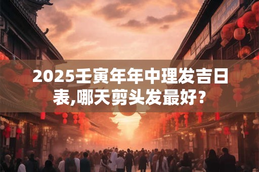 2025壬寅年年中理发吉日表,哪天剪头发最好？