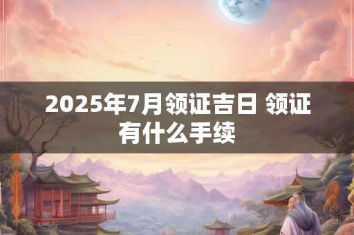 2025年7月领证吉日 领证有什么手续