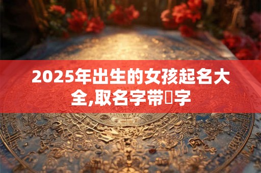 2025年出生的女孩起名大全,取名字带玥字