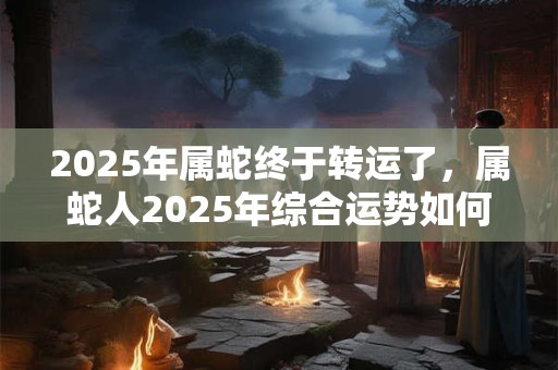 2025年属蛇终于转运了，属蛇人2025年综合运势如何？