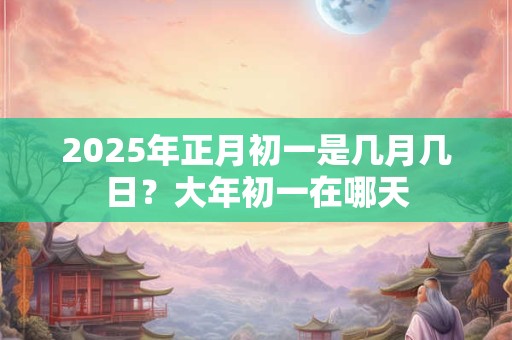 2025年正月初一是几月几日？大年初一在哪天