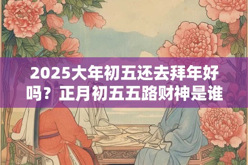 2025大年初五还去拜年好吗？正月初五五路财神是谁？