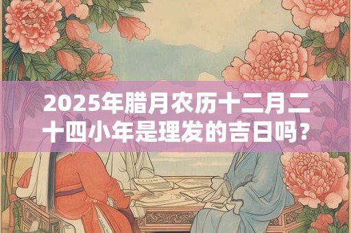 2025年腊月农历十二月二十四小年是理发的吉日吗？
