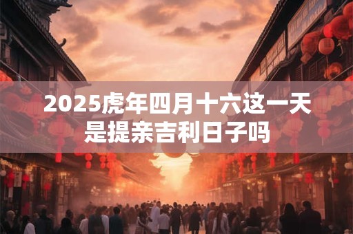 2025虎年四月十六这一天是提亲吉利日子吗