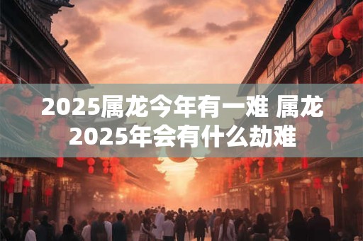 2025属龙今年有一难 属龙2025年会有什么劫难