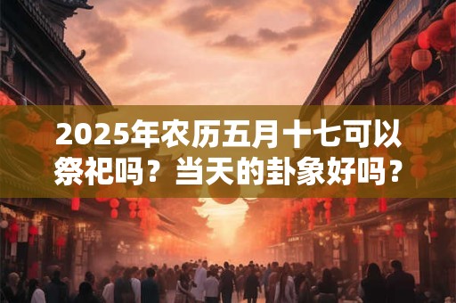 2025年农历五月十七可以祭祀吗？当天的卦象好吗？