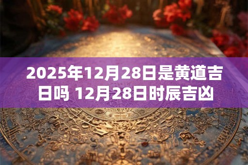 2025年12月28日是黄道吉日吗 12月28日时辰吉凶