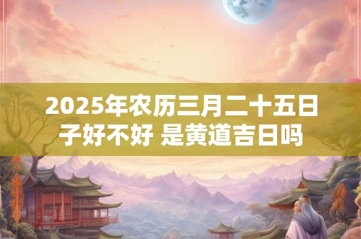 2025年农历三月二十五日子好不好 是黄道吉日吗