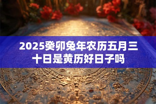 2025癸卯兔年农历五月三十日是黄历好日子吗