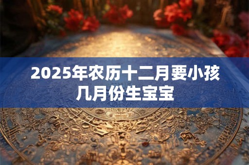 2025年农历十二月要小孩几月份生宝宝