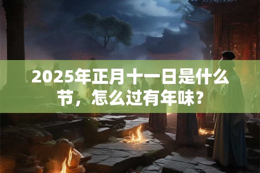 2025年正月十一日是什么节,怎么过有年味? 2025年正月十一日是什么节,怎么过有年味?