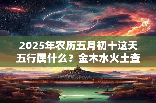 2025年农历五月初十这天五行属什么？金木水火土查询