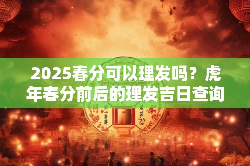 2025春分可以理发吗？虎年春分前后的理发吉日查询