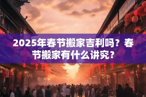 2025年春节搬家吉利吗？春节搬家有什么讲究？