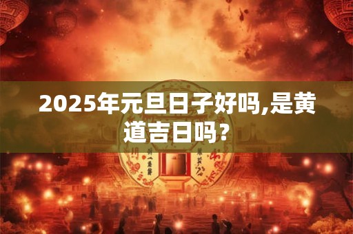 2025年元旦日子好吗,是黄道吉日吗？