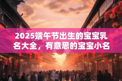 2025端午节出生的宝宝乳名大全，有意思的宝宝小名